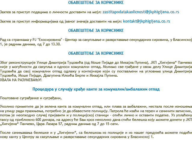 ОБАВЕШТЕЊЕ ЗА КОРИСНИКЕ Захтев за приступ подацима о личности доставити на мејл: zastitapodatakaolicnosti@jkphigijena.co.rs Захтев за приступ информацијама од јавног значаја доставити на мејл: kontakt@jkphigijena.co.rs ОБАВЕШТЕЊЕ ЗА КОРИСНИКЕ Рад са странкама у РЈ "Екосировина" - Центар за сакупљање и разврставање секундарних сировина, у Власинској 1, је радним данима, од 7 до 13.30. ОБАВЕШТЕЊЕ ЗА КОРИСНИКЕ Због реконструкције Улице Димитрија Туцовића (од Моше Пијаде до Михајла Пупина), ЈКП „Хигијена“ Панчево није у могућности да сакупља и односи комунални отпад. Молимо све грађане у овом делу Улице Димитрија Туцовића да свој комунални отпад одлажу у контејнере који су постављени на угловима улица Димитрија Туцовића, Моше Пијаде, Драгутина Илкића Бирте и Михајла Пупина. ХВАЛА НА РАЗУМЕВАЊУ! Процедура у случају крађе канте за комунални/амбалажни отпад Поштоване суграђанке и суграђани, Уколико приметите да је зелена канта за комунални отпад, или плава за амбалажни, нестала после изношења на улицу ради пражњења, потребно је да обавестите полицију. Патрола ће изаћи на терен и сачинити записник, потом је неопходно случај пријавити и у полицијској станици – отићи лично и оставити податке. Уз уплаћену таксу од приближно 600 динара, на адресу ће Вам кроз неколико дана стићи белешка коју можете донети у ЈКП „Хигијена“ Панчево, Цара Лазара 57, радним данима од 7 до 15 сати. После сачињавања белешке и у „Хигијени“, са белешком из полиције и из нашег предузећа можете подићи нову канту у Центру за сакупљање и разврставање секундарних сировина у Власинској 1. 